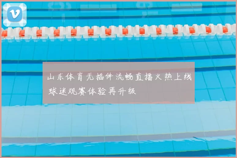 山东体育无插件流畅直播火热上线 球迷观赛体验再升级