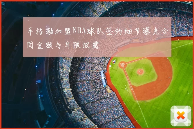 辛格勒加盟NBA球队签约细节曝光合同金额与年限披露