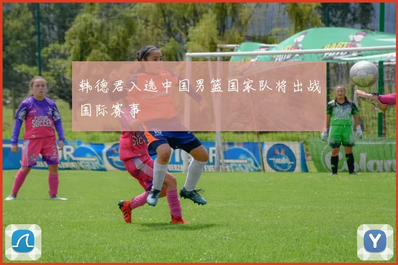 韩德君入选中国男篮国家队将出战国际赛事