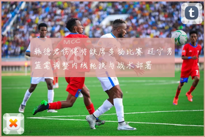 韩德君伤停将缺席多场比赛 辽宁男篮需调整内线轮换与战术部署