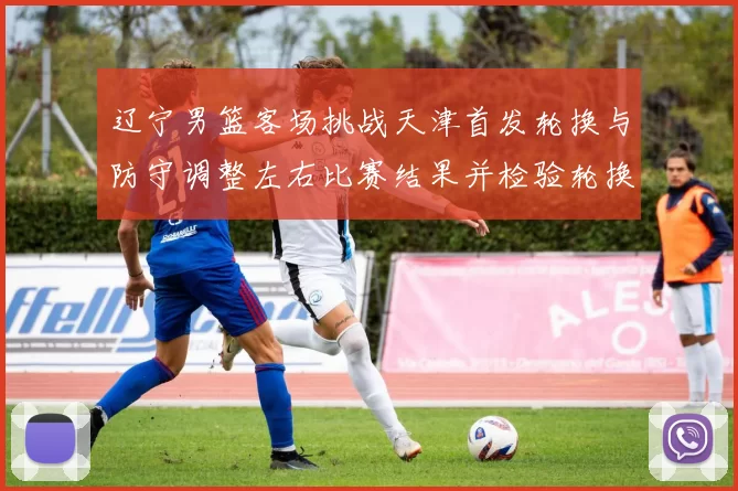 辽宁男篮客场挑战天津首发轮换与防守调整左右比赛结果并检验轮换深度