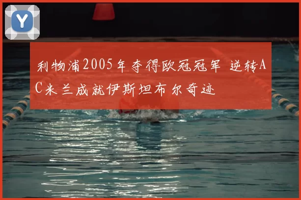 利物浦2005年夺得欧冠冠军 逆转AC米兰成就伊斯坦布尔奇迹