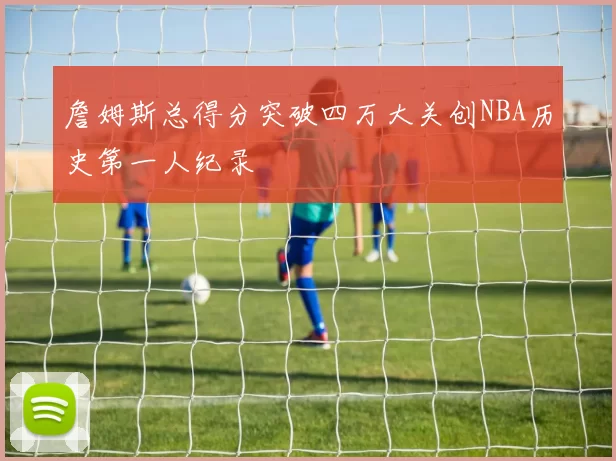 詹姆斯总得分突破四万大关创NBA历史第一人纪录