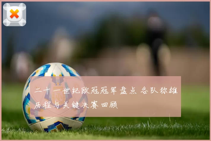 二十一世纪欧冠冠军盘点 各队称雄历程与关键决赛回顾