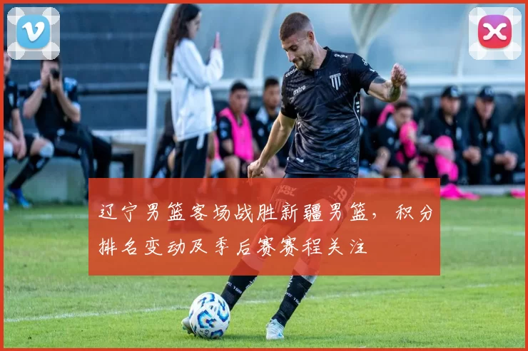 辽宁男篮客场战胜新疆男篮，积分排名变动及季后赛赛程关注