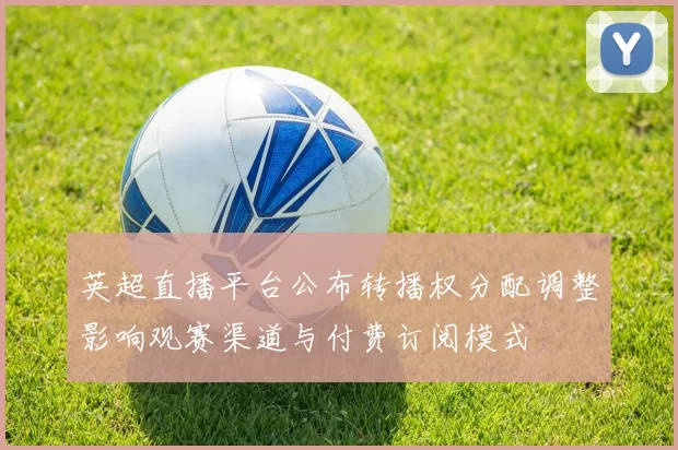 英超直播平台公布转播权分配调整影响观赛渠道与付费订阅模式