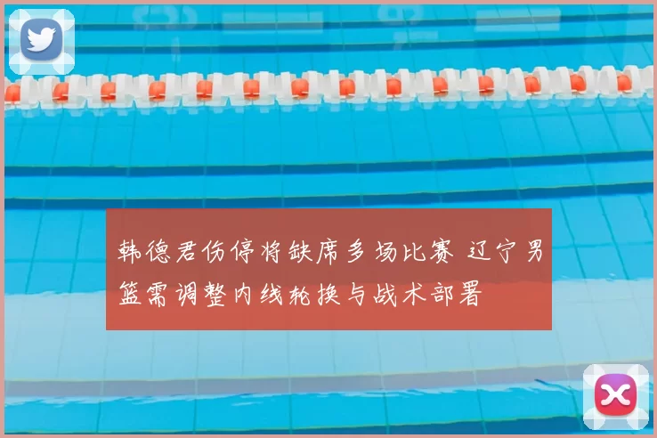 韩德君伤停将缺席多场比赛 辽宁男篮需调整内线轮换与战术部署