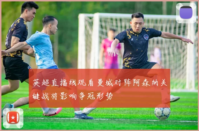 英超直播线观看曼城对阵阿森纳关键战将影响争冠形势