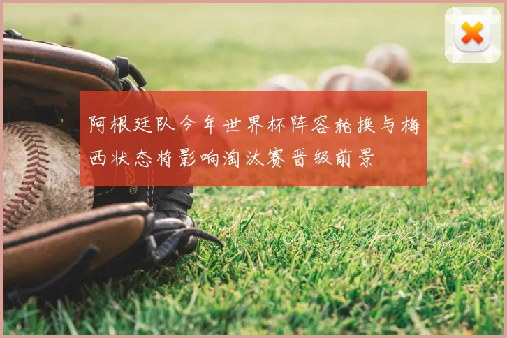 阿根廷队今年世界杯阵容轮换与梅西状态将影响淘汰赛晋级前景