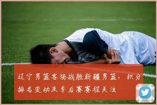 辽宁男篮客场战胜新疆男篮，积分排名变动及季后赛赛程关注