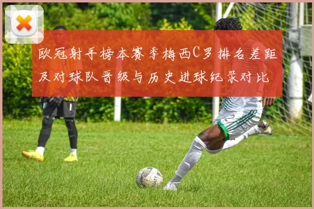 欧冠射手榜本赛季梅西C罗排名差距及对球队晋级与历史进球纪录对比