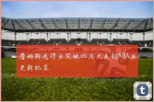 詹姆斯总得分突破四万大关创NBA历史新纪录