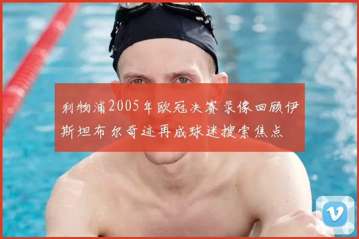 利物浦2005年欧冠决赛录像回顾伊斯坦布尔奇迹再成球迷搜索焦点