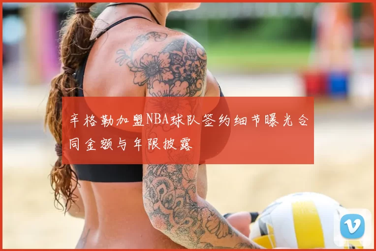 辛格勒加盟NBA球队签约细节曝光合同金额与年限披露
