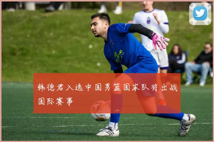 韩德君入选中国男篮国家队将出战国际赛事