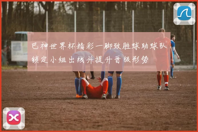 巴神世界杯精彩一脚致胜球助球队锁定小组出线并提升晋级形势