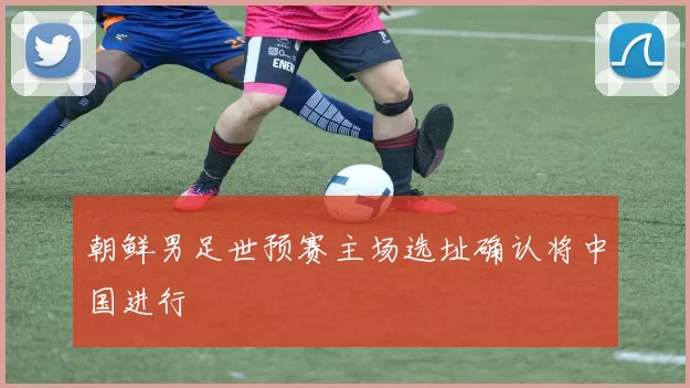 朝鲜男足世预赛主场选址确认将中国进行