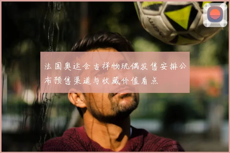 法国奥运会吉祥物玩偶发售安排公布预售渠道与收藏价值看点