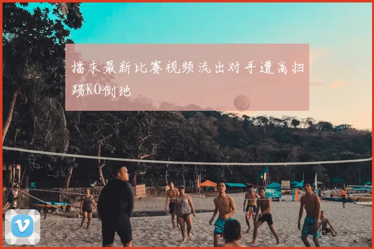 播求最新比赛视频流出对手遭高扫踢KO倒地