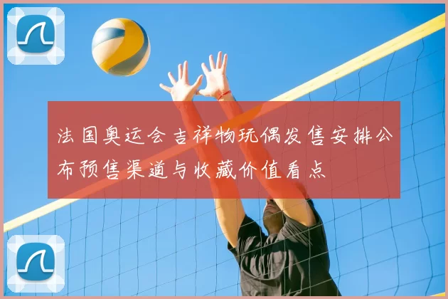 法国奥运会吉祥物玩偶发售安排公布预售渠道与收藏价值看点